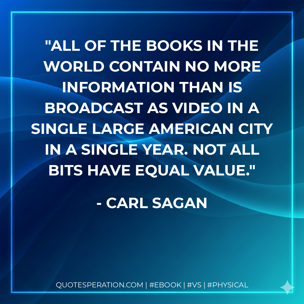 All of the books in the world contain no more information than is broadcast as video in a single large American city in a single year. Not all bits have equal value. - Carl Sagan