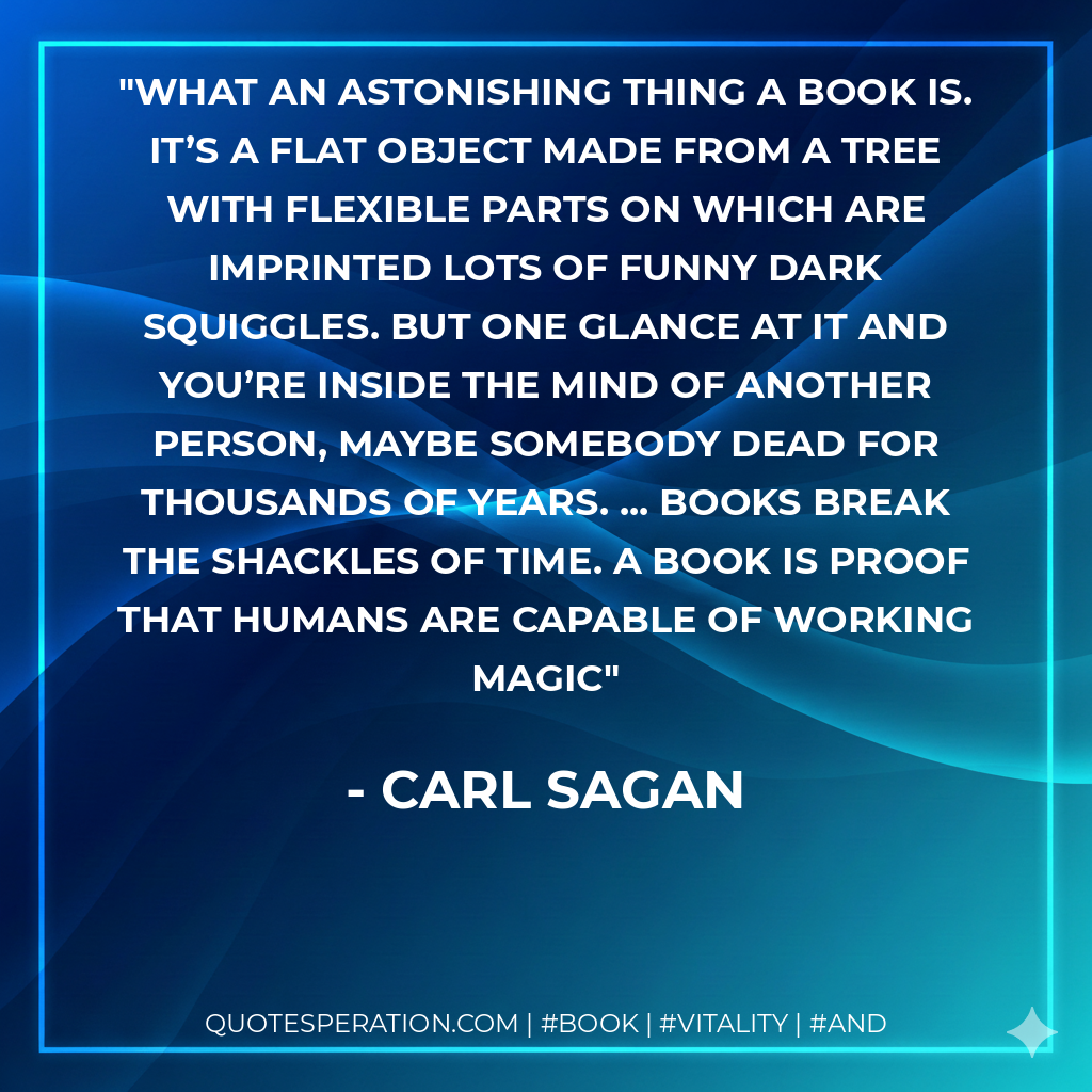 What an astonishing thing a book is. It’s a flat object made from a tree with flexible parts on which are imprinted lots of funny dark squiggles. But one glance at it and you’re inside the mind of another person, maybe somebody dead for thousands of years. ... Books break the shackles of time. A book is proof that humans are capable of working magic - Carl Sagan