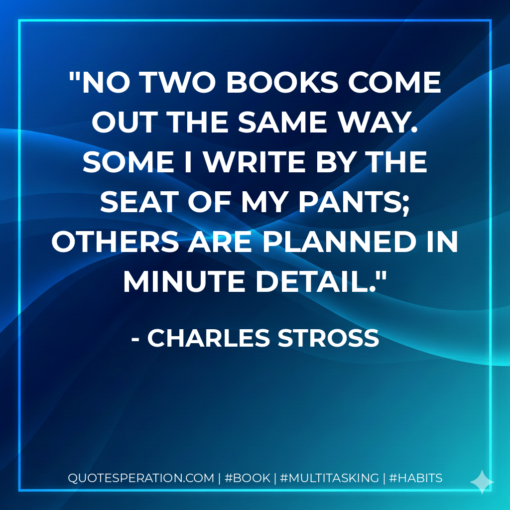 No two books come out the same way. Some I write by the seat of my pants; others are planned in minute detail. - Charles Stross