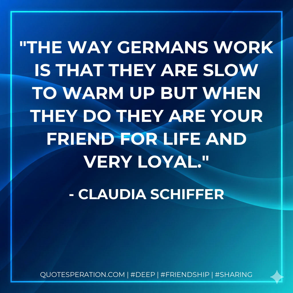 The way Germans work is that they are slow to warm up but when they do they are your friend for life and very loyal.