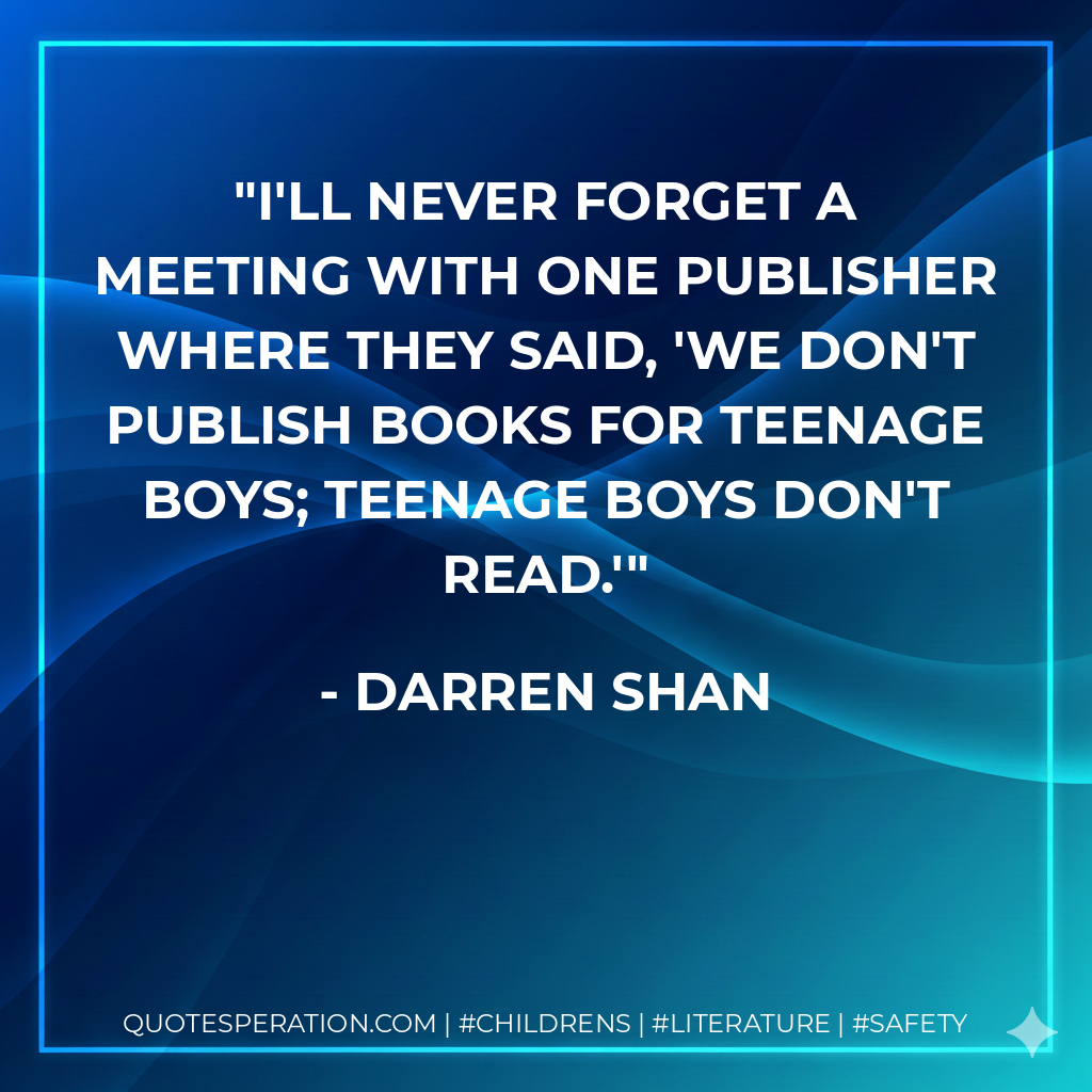 I'll never forget a meeting with one publisher where they said, 'We don't publish books for teenage boys; teenage boys don't read.' - Darren Shan