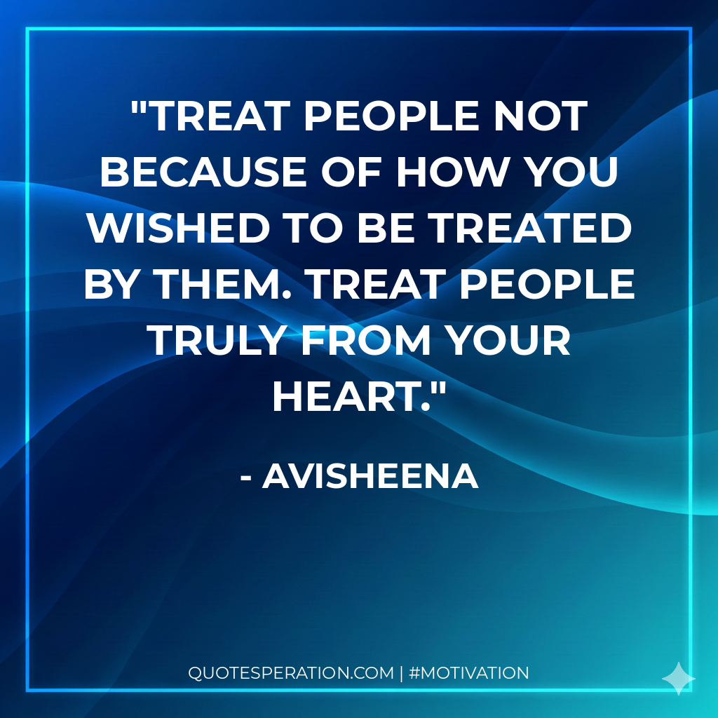 Treat people not because of how you wished to be treated by them. Treat people truly from your heart.
