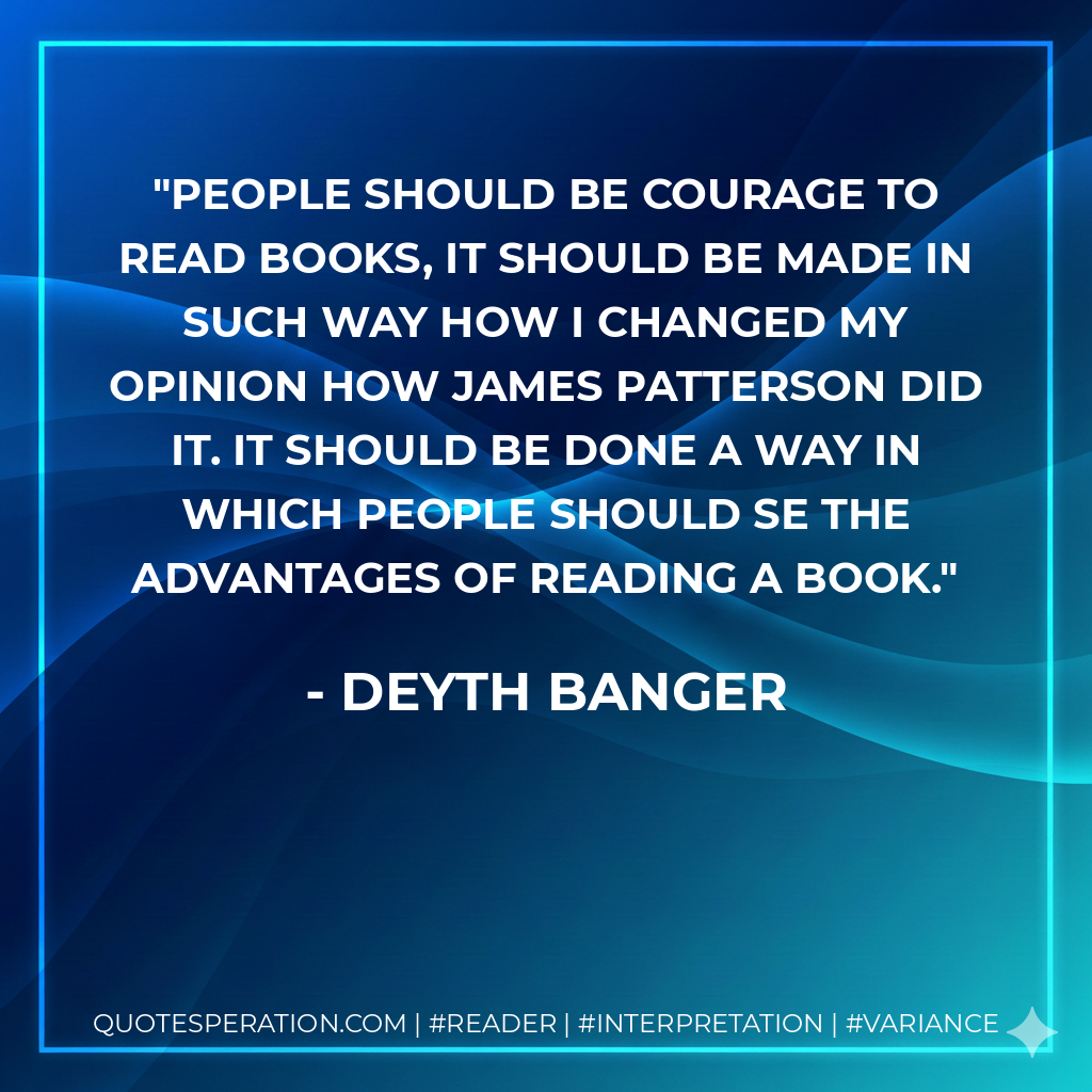 People should be courage to read books, it should be made in such way how I changed my opinion how James Patterson did it. It should be done a way in which people should se the advantages of reading a book. - Deyth Banger
