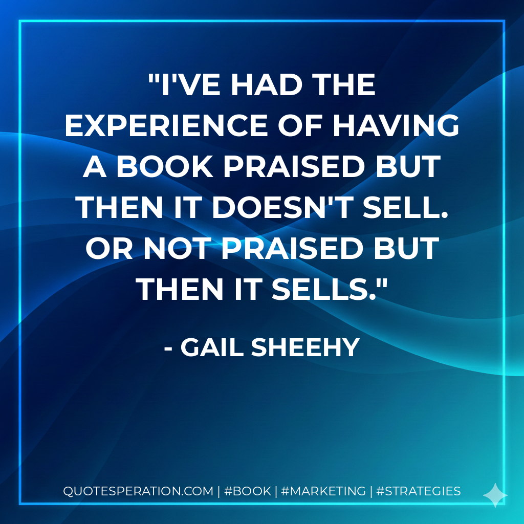 I've had the experience of having a book praised but then it doesn't sell. Or not praised but then it sells. - Gail Sheehy