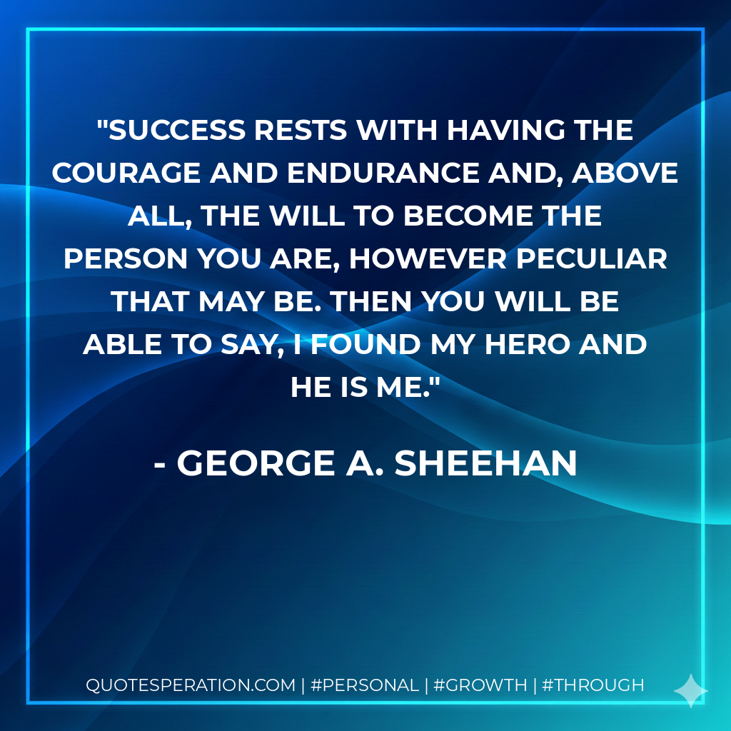 Success rests with having the courage and endurance and, above all, the will to become the person you are, however peculiar that may be. Then you will be able to say, I found my hero and he is me. - George A. Sheehan