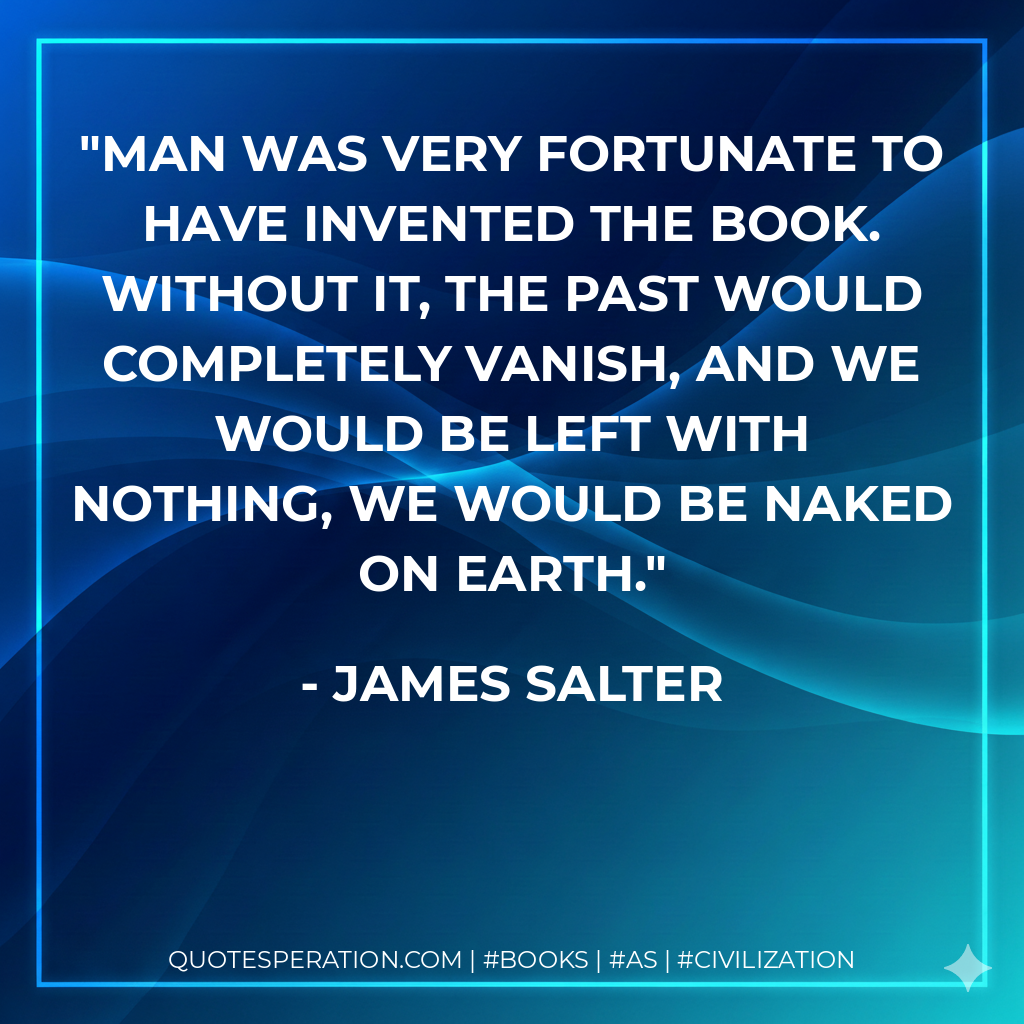 Man was very fortunate to have invented the book. Without it, the past would completely vanish, and we would be left with nothing, we would be naked on earth. - James Salter