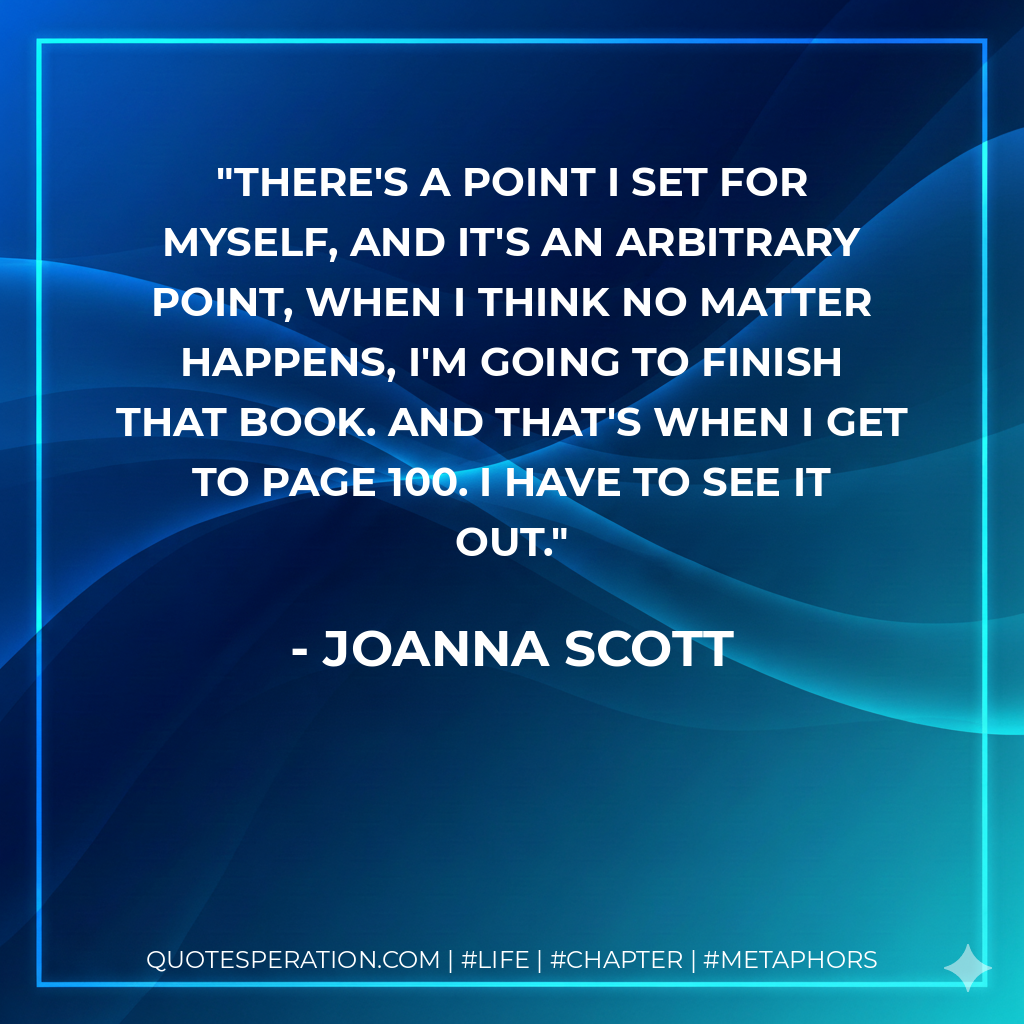 There's a point I set for myself, and it's an arbitrary point, when I think no matter happens, I'm going to finish that book. And that's when I get to page 100. I have to see it out. - Joanna Scott