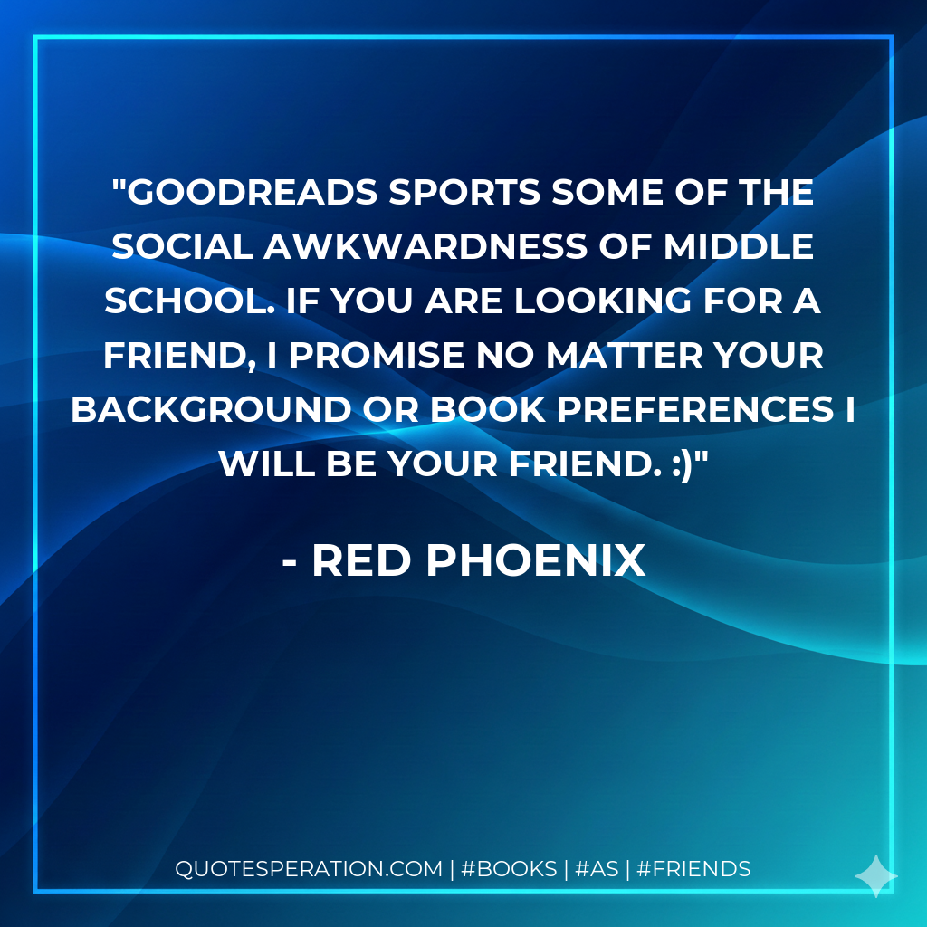 Goodreads sports some of the social awkwardness of middle school. If you are looking for a friend, I promise no matter your background or book preferences I will be your friend. :)