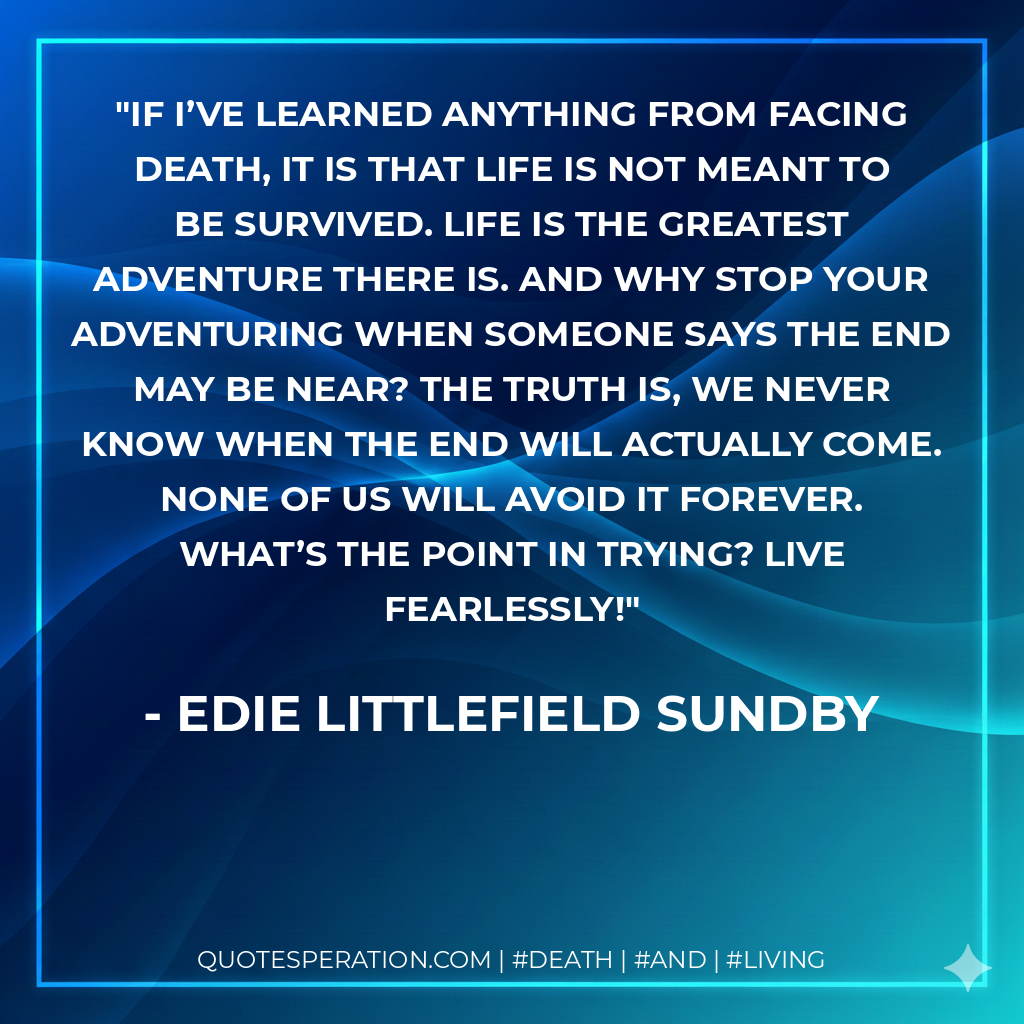 If I’ve learned anything from facing death, it is that life is not meant to be survived. Life is the greatest adventure there is. And why stop your adventuring when someone says the end may be near? The truth is, we never know when the end will actually come. None of us will avoid it forever. What’s the point in trying? Live fearlessly!