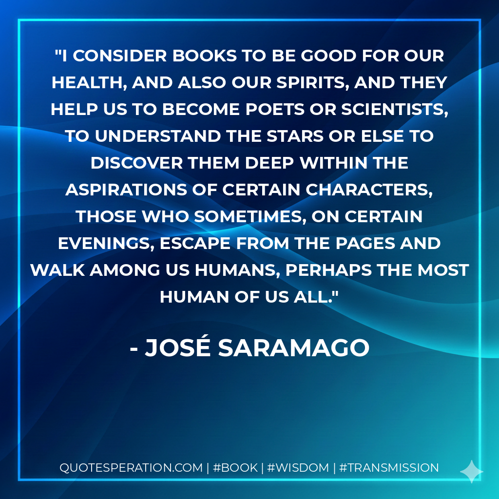 I consider books to be good for our health, and also our spirits, and they help us to become poets or scientists, to understand the stars or else to discover them deep within the aspirations of certain characters, those who sometimes, on certain evenings, escape from the pages and walk among us humans, perhaps the most human of us all. - José Saramago