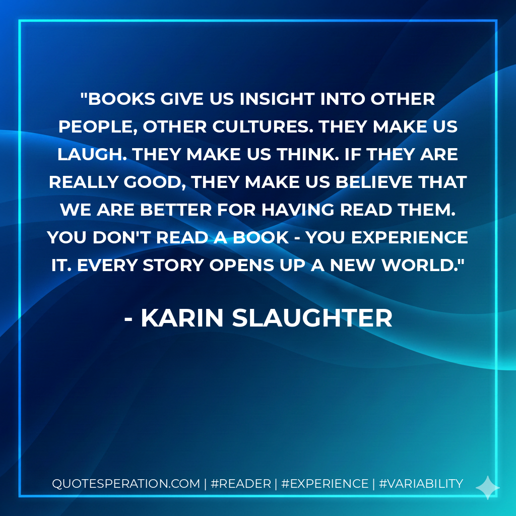 Books give us insight into other people, other cultures. They make us laugh. They make us think. If they are really good, they make us believe that we are better for having read them. You don't read a book - you experience it. Every story opens up a new world. - Karin Slaughter