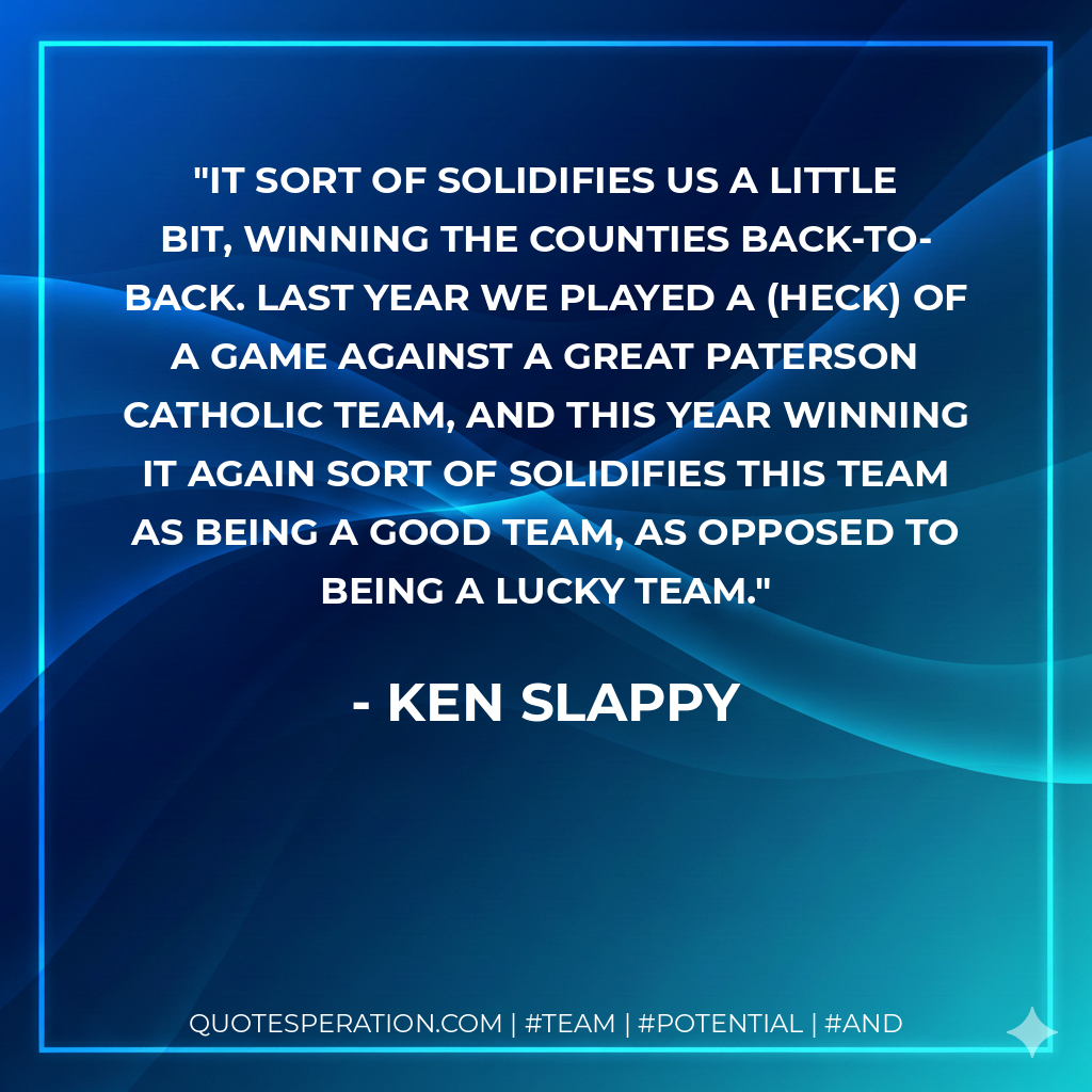 It sort of solidifies us a little bit, winning the counties back-to-back. Last year we played a (heck) of a game against a great Paterson Catholic team, and this year winning it again sort of solidifies this team as being a good team, as opposed to being a lucky team.