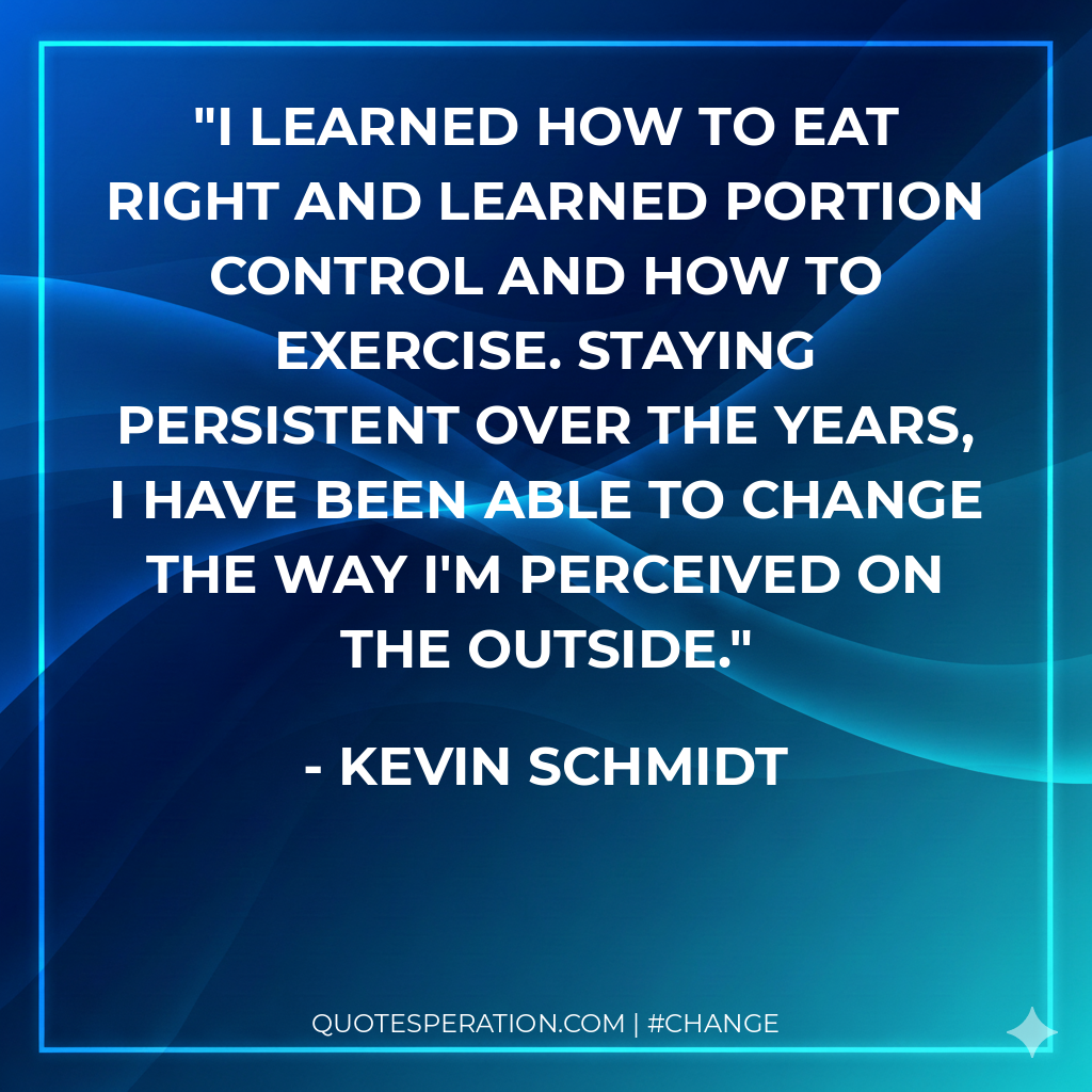 I learned how to eat right and learned portion control and how to exercise. Staying persistent over the years, I have been able to change the way I'm perceived on the outside.