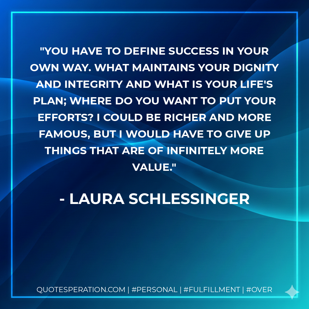 You have to define success in your own way. What maintains your dignity and integrity and what is your life's plan; where do you want to put your efforts? I could be richer and more famous, but I would have to give up things that are of infinitely more value. - Laura Schlessinger