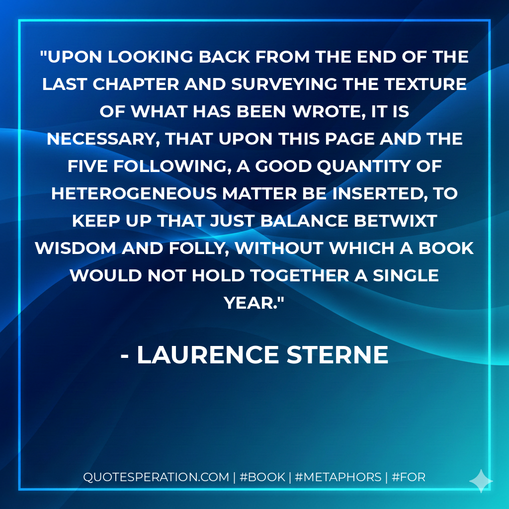 Upon looking back from the end of the last chapter and surveying the texture of what has been wrote, it is necessary, that upon this page and the five following, a good quantity of heterogeneous matter be inserted, to keep up that just balance betwixt wisdom and folly, without which a book would not hold together a single year. - Laurence Sterne