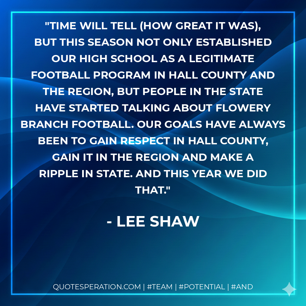 Time will tell (how great it was), but this season not only established our high school as a legitimate football program in Hall County and the region, but people in the state have started talking about Flowery Branch football. Our goals have always been to gain respect in Hall County, gain it in the region and make a ripple in state. And this year we did that.