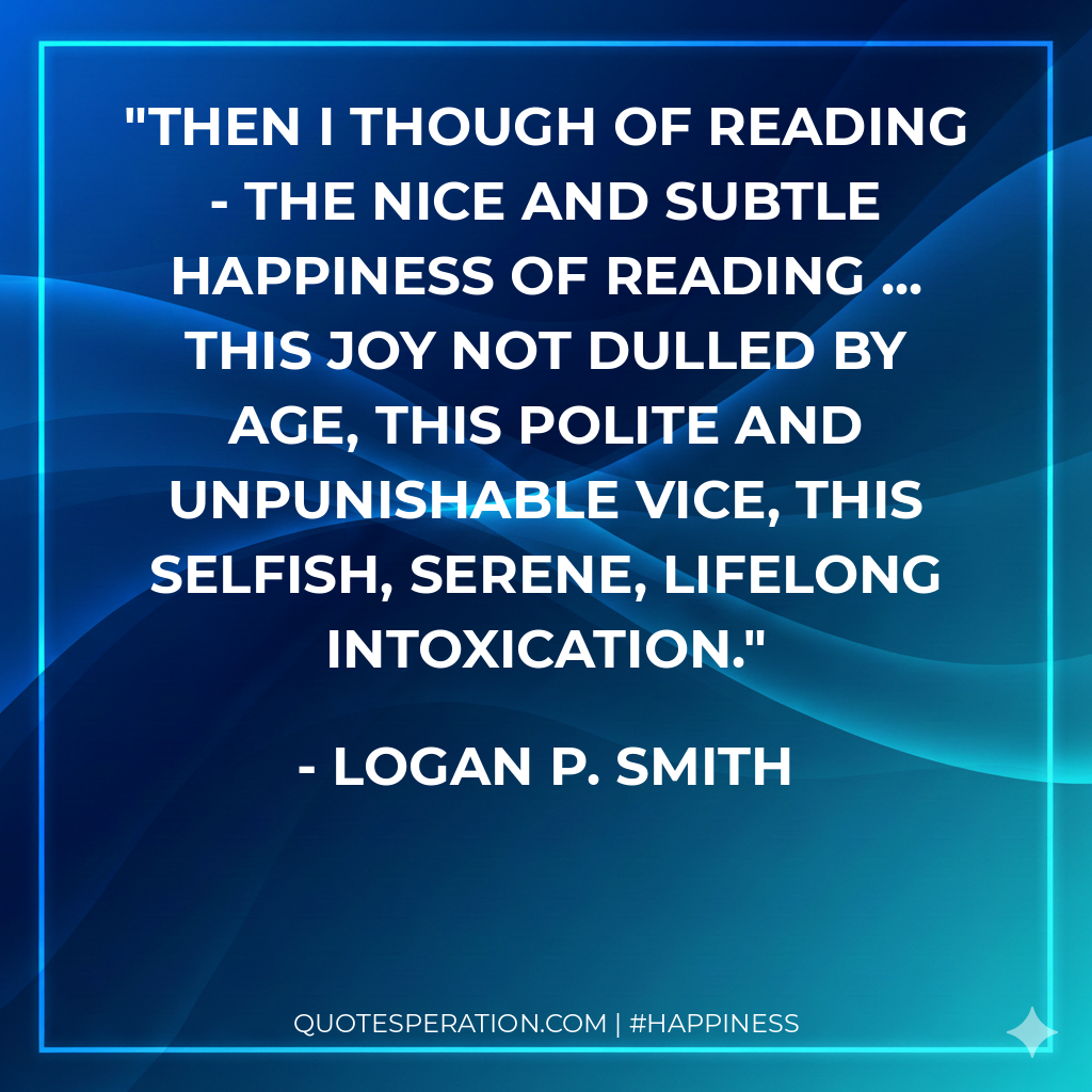 Then I though of reading - the nice and subtle happiness of reading ... this joy not dulled by age, this polite and unpunishable vice, this selfish, serene, lifelong intoxication.
