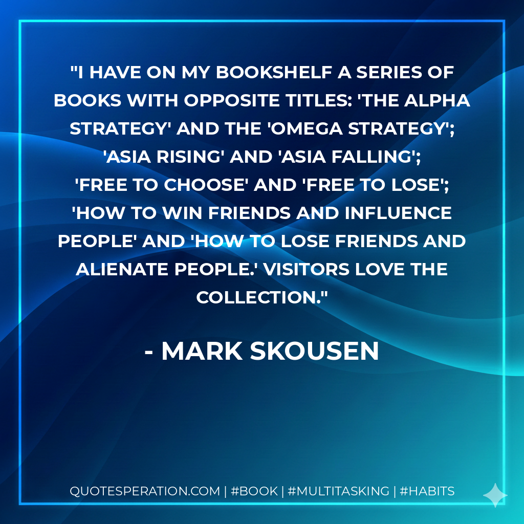 I have on my bookshelf a series of books with opposite titles: 'The Alpha Strategy' and the 'Omega Strategy'; 'Asia Rising' and 'Asia Falling'; 'Free to Choose' and 'Free to Lose'; 'How to Win Friends and Influence People' and 'How to Lose Friends and Alienate People.' Visitors love the collection. - Mark Skousen