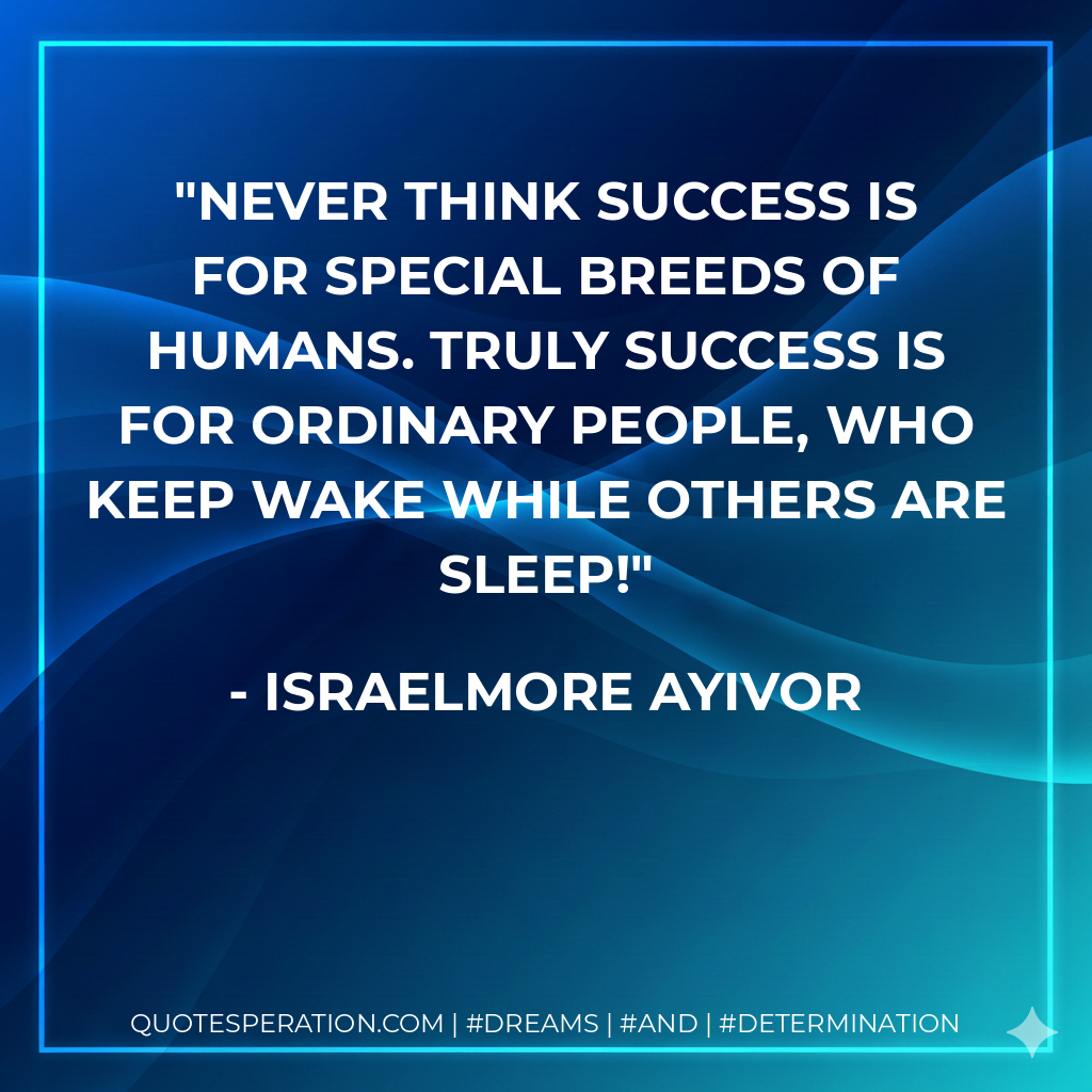 Never think success is for special breeds of humans. Truly success is for ordinary people, who keep wake while others are sleep! - Israelmore Ayivor