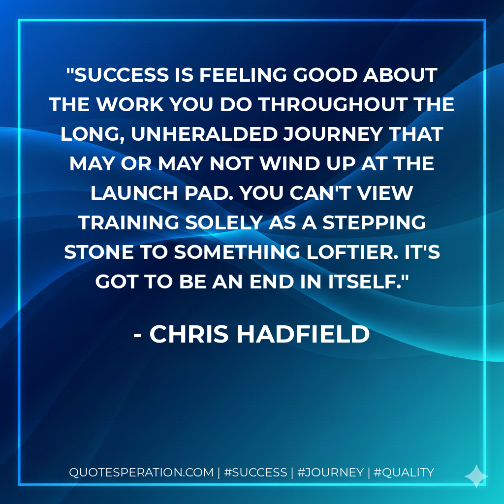 Success is feeling good about the work you do throughout the long, unheralded journey that May or may not wind up at the launch pad. You can't view training solely as a stepping stone to something loftier. It's got to be an end in itself. - Chris Hadfield