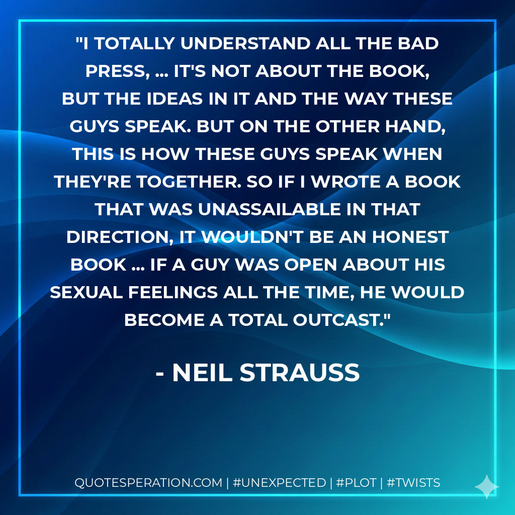 I totally understand all the bad press, ... It's not about the book, but the ideas in it and the way these guys speak. But on the other hand, this is how these guys speak when they're together. So if I wrote a book that was unassailable in that direction, it wouldn't be an honest book ... if a guy was open about his sexual feelings all the time, he would become a total outcast. - Neil Strauss