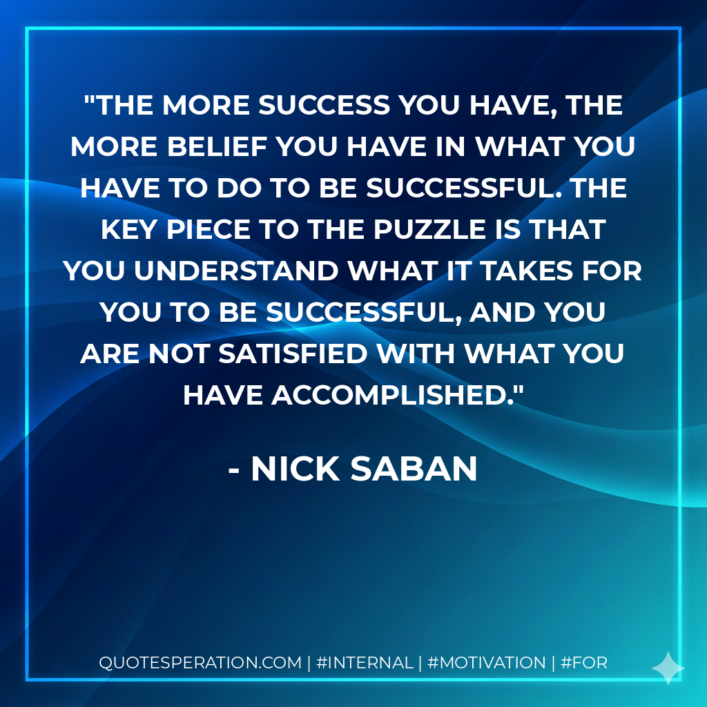 The more success you have, the more belief you have in what you have to do to be successful. The key piece to the puzzle is that you understand what it takes for you to be successful, and you are not satisfied with what you have accomplished. - Nick Saban
