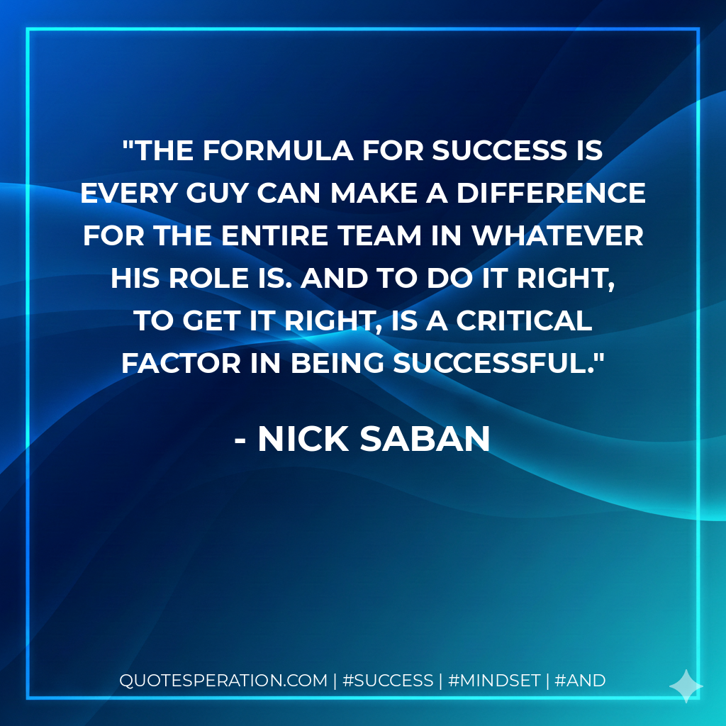 The formula for success is every guy can make a difference for the entire team in whatever his role is. And to do it right, to get it right, is a critical factor in being successful. - Nick Saban