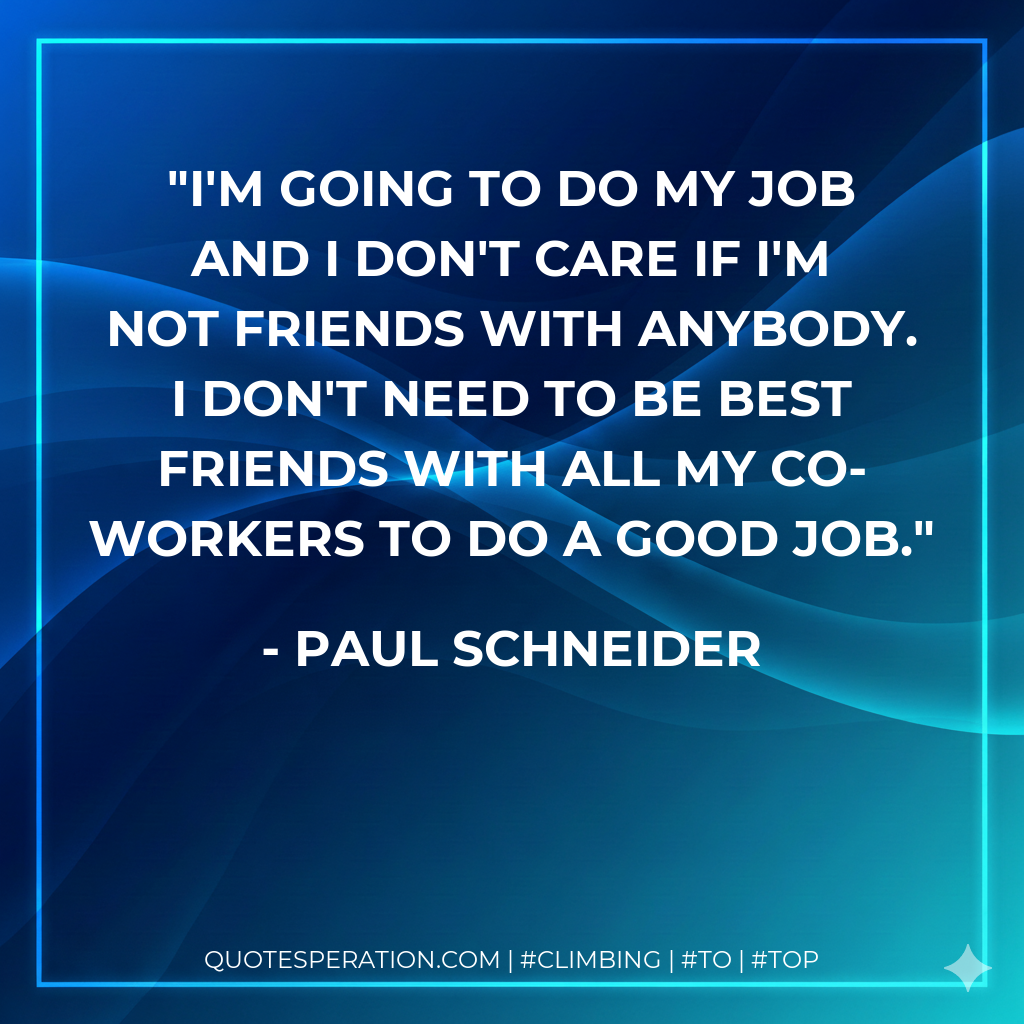I'm going to do my job and I don't care if I'm not friends with anybody. I don't need to be best friends with all my co-workers to do a good job.