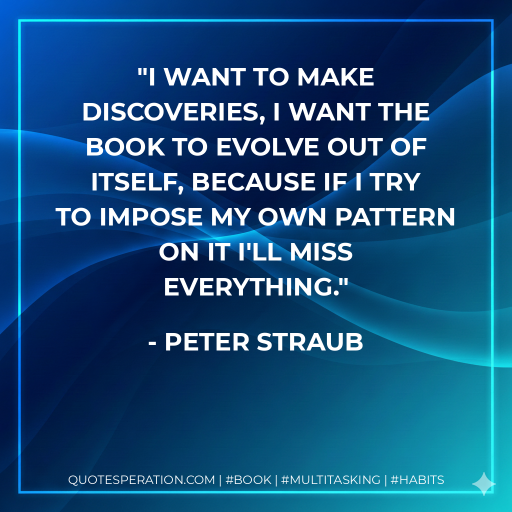 I want to make discoveries, I want the book to evolve out of itself, because if I try to impose my own pattern on it I'll miss everything. - Peter Straub
