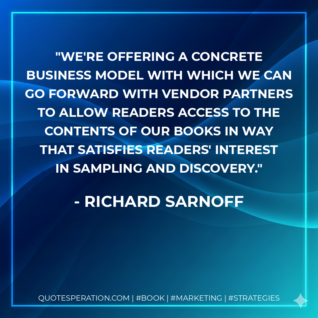 We're offering a concrete business model with which we can go forward with vendor partners to allow readers access to the contents of our books in way that satisfies readers' interest in sampling and discovery. - Richard Sarnoff