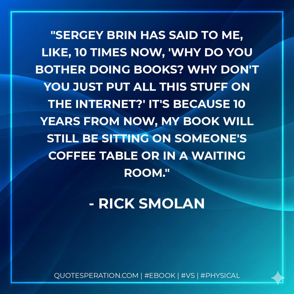 Sergey Brin has said to me, like, 10 times now, 'Why do you bother doing books? Why don't you just put all this stuff on the Internet?' It's because 10 years from now, my book will still be sitting on someone's coffee table or in a waiting room. - Rick Smolan