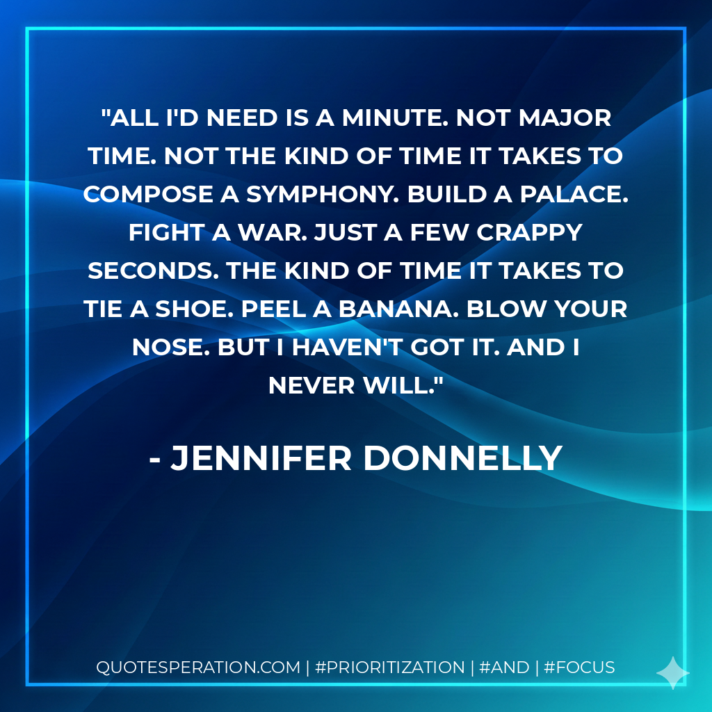 All I'd need is a minute. Not major time. Not the kind of time it takes to compose a symphony. Build a palace. Fight a war. Just a few crappy seconds. The kind of time it takes to tie a shoe. Peel a banana. Blow your nose. But I haven't got it. And I never will. - Jennifer Donnelly