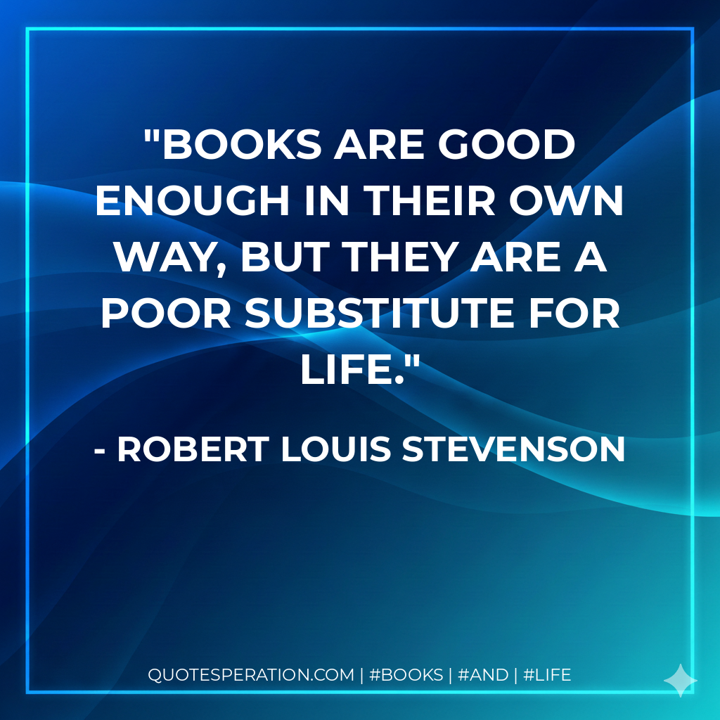 Books are good enough in their own way, but they are a poor substitute for life. - Robert Louis Stevenson