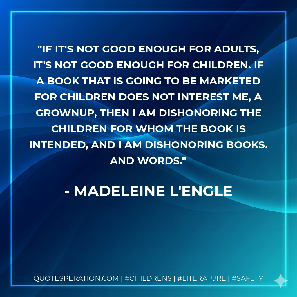If it's not good enough for adults, it's not good enough for children. If a book that is going to be marketed for children does not interest me, a grownup, then I am dishonoring the children for whom the book is intended, and I am dishonoring books. And words. - Madeleine L'Engle