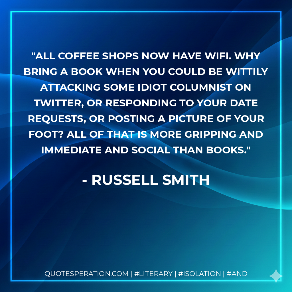 All coffee shops now have WiFi. Why bring a book when you could be wittily attacking some idiot columnist on Twitter, or responding to your date requests, or posting a picture of your foot? All of that is more gripping and immediate and social than books. - Russell Smith