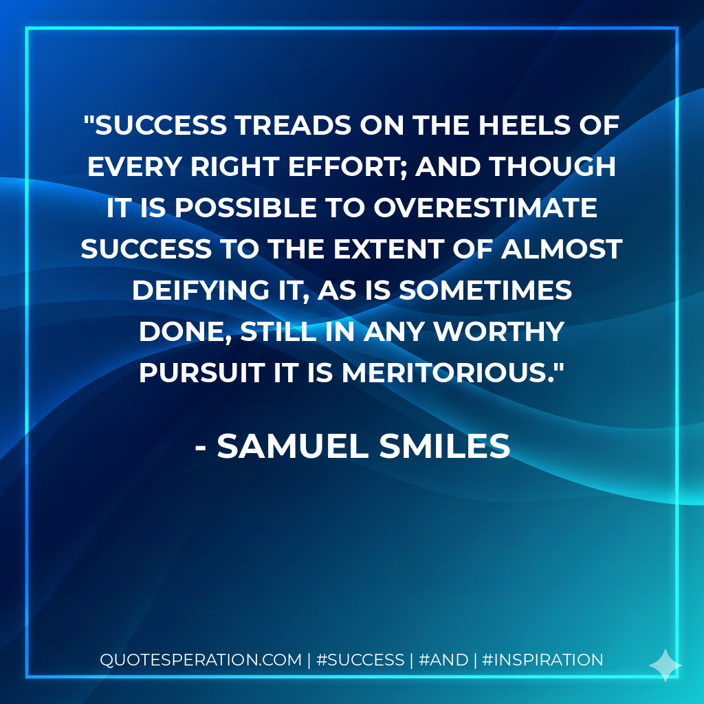 Success treads on the heels of every right effort; and though it is possible to overestimate success to the extent of almost deifying it, as is sometimes done, still in any worthy pursuit it is meritorious. - Samuel Smiles
