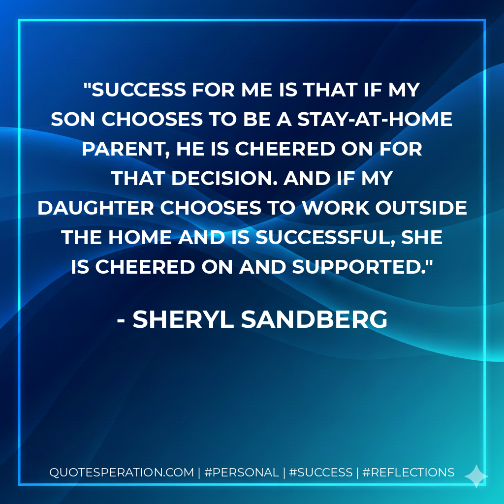Success for me is that if my son chooses to be a stay-at-home parent, he is cheered on for that decision. And if my daughter chooses to work outside the home and is successful, she is cheered on and supported. - Sheryl Sandberg