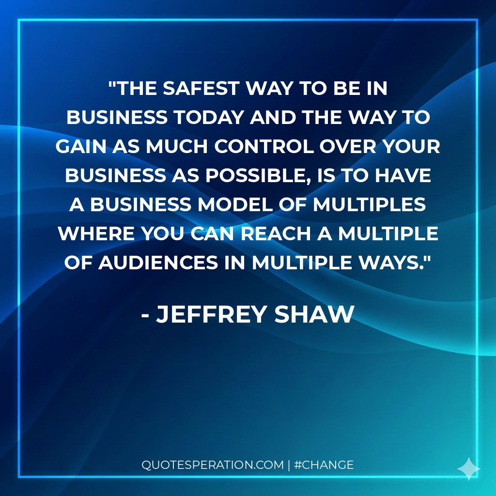 The safest way to be in business today and the way to gain as much control over your business as possible, is to have a business model of multiples where you can reach a multiple of audiences in multiple ways.