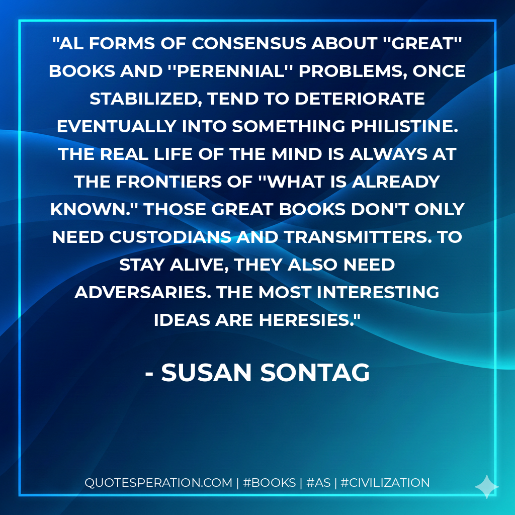 Al forms of consensus about ''great'' books and ''perennial'' problems, once stabilized, tend to deteriorate eventually into something philistine. The real life of the mind is always at the frontiers of ''what is already known.'' Those great books don't only need custodians and transmitters. To stay alive, they also need adversaries. The most interesting ideas are heresies. - Susan Sontag