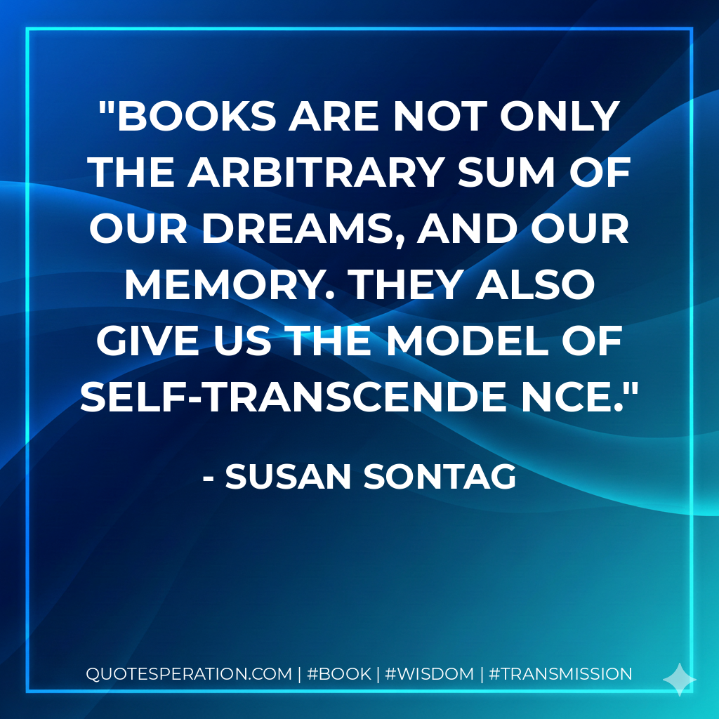 Books are not only the arbitrary sum of our dreams, and our memory. They also give us the model of self-transcende nce. - Susan Sontag