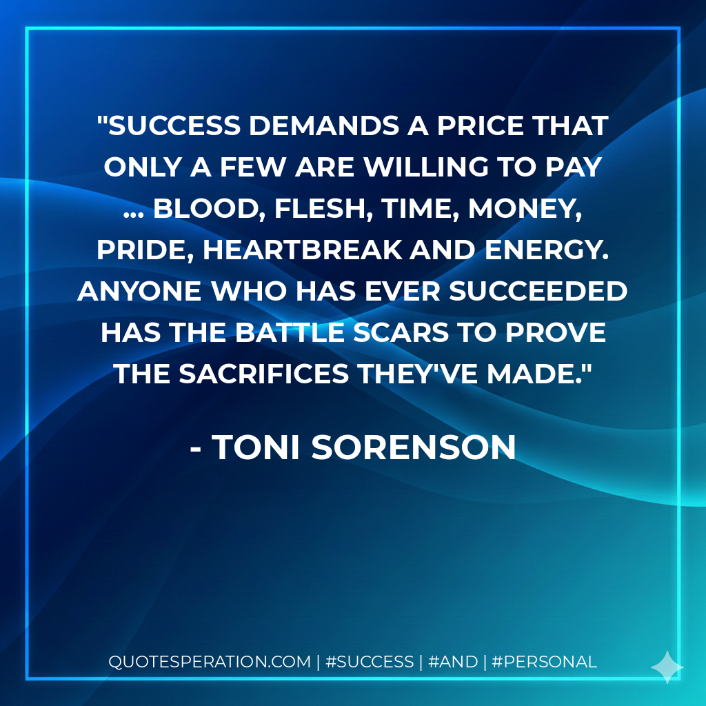 Success demands a price that only a few are willing to pay ... blood, flesh, time, money, pride, heartbreak and energy. Anyone who has ever succeeded has the battle scars to prove the sacrifices they've made. - Toni Sorenson