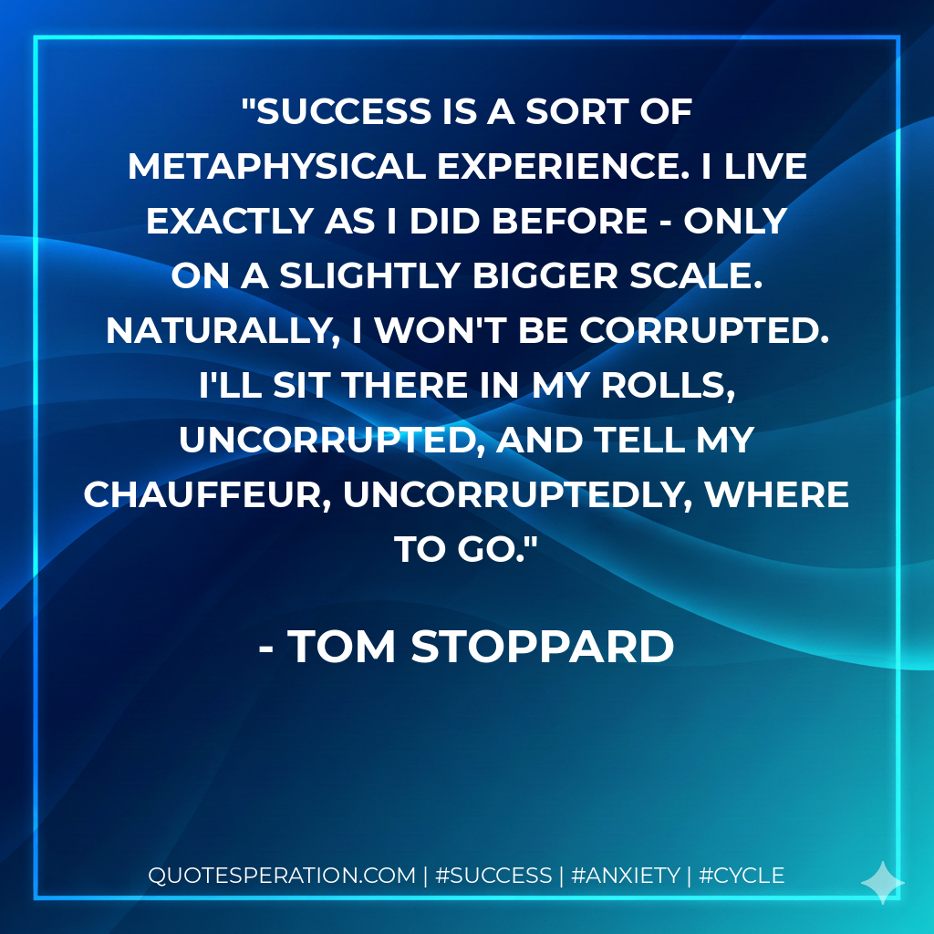 Success is a sort of metaphysical experience. I live exactly as I did before - only on a slightly bigger scale. Naturally, I won't be corrupted. I'll sit there in my Rolls, uncorrupted, and tell my chauffeur, uncorruptedly, where to go. - Tom Stoppard