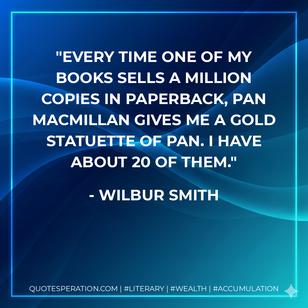 Every time one of my books sells a million copies in paperback, Pan Macmillan gives me a gold statuette of Pan. I have about 20 of them. - Wilbur Smith