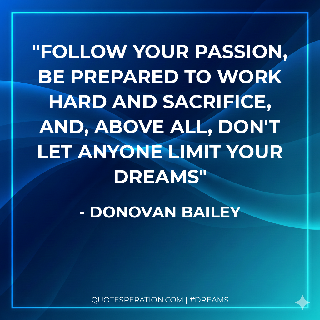 Follow your passion, be prepared to work hard and sacrifice, and, above all, don't let anyone limit your dreams