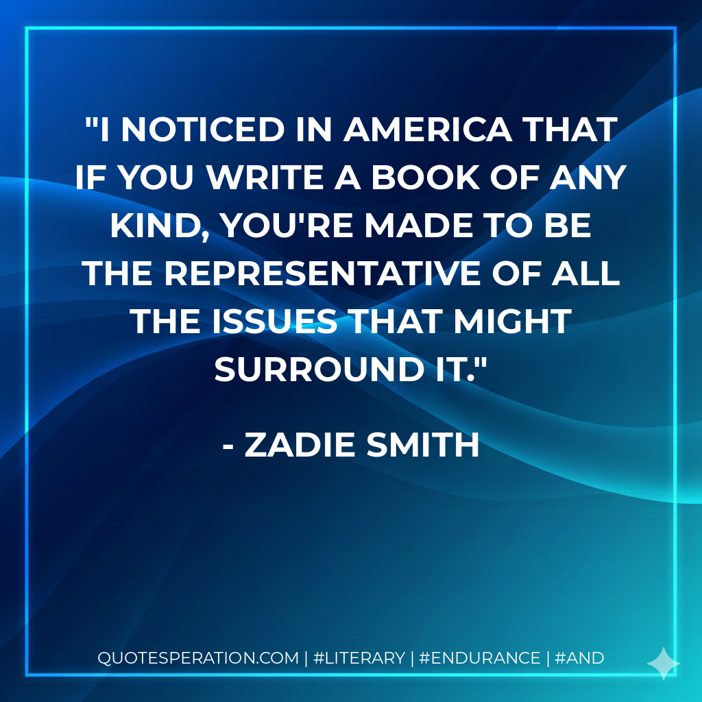 I noticed in America that if you write a book of any kind, you're made to be the representative of all the issues that might surround it. - Zadie Smith