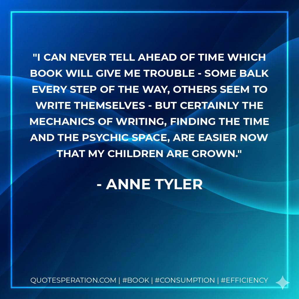 I can never tell ahead of time which book will give me trouble - some balk every step of the way, others seem to write themselves - but certainly the mechanics of writing, finding the time and the psychic space, are easier now that my children are grown. - Anne Tyler