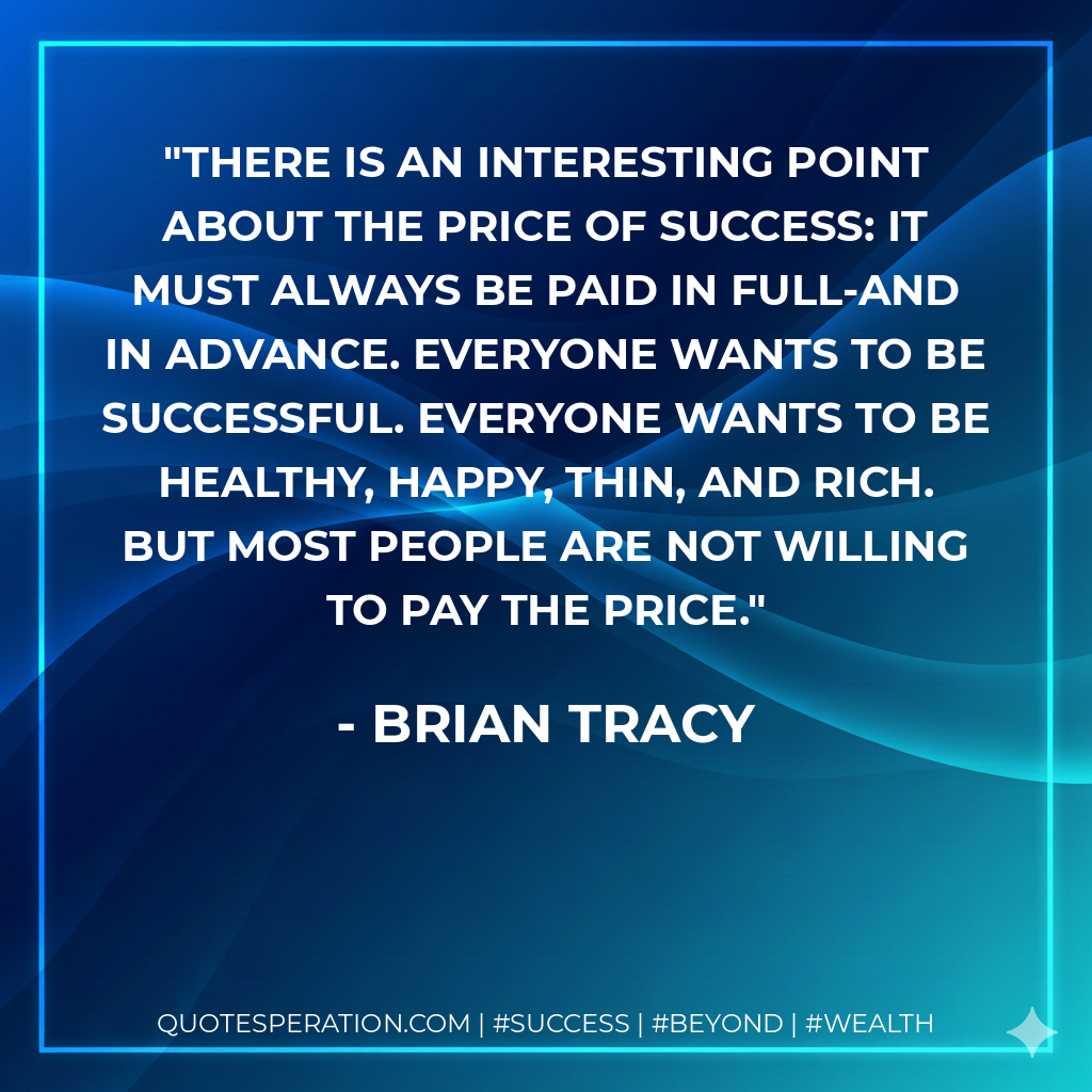 There is an interesting point about the price of success: It must always be paid in full-and in advance. Everyone wants to be successful. Everyone wants to be healthy, happy, thin, and rich. But most people are not willing to pay the price. - Brian Tracy