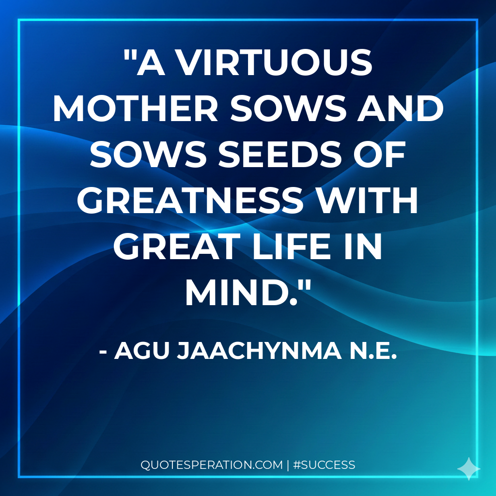 A virtuous mother sows and sows seeds of greatness with great life in mind.