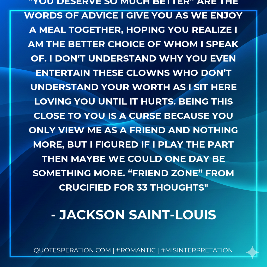 You deserve so much better” are the words of advice I give you as we enjoy a meal together, hoping you realize I am the better choice of whom I speak of. I don’t understand why you even entertain these clowns who don’t understand your worth as I sit here loving you until it hurts. Being this close to you is a curse because you only view me as a friend and nothing more, but I figured if I play the part then maybe we could one day be something more. “Friend Zone” from Crucified for 33 Thoughts