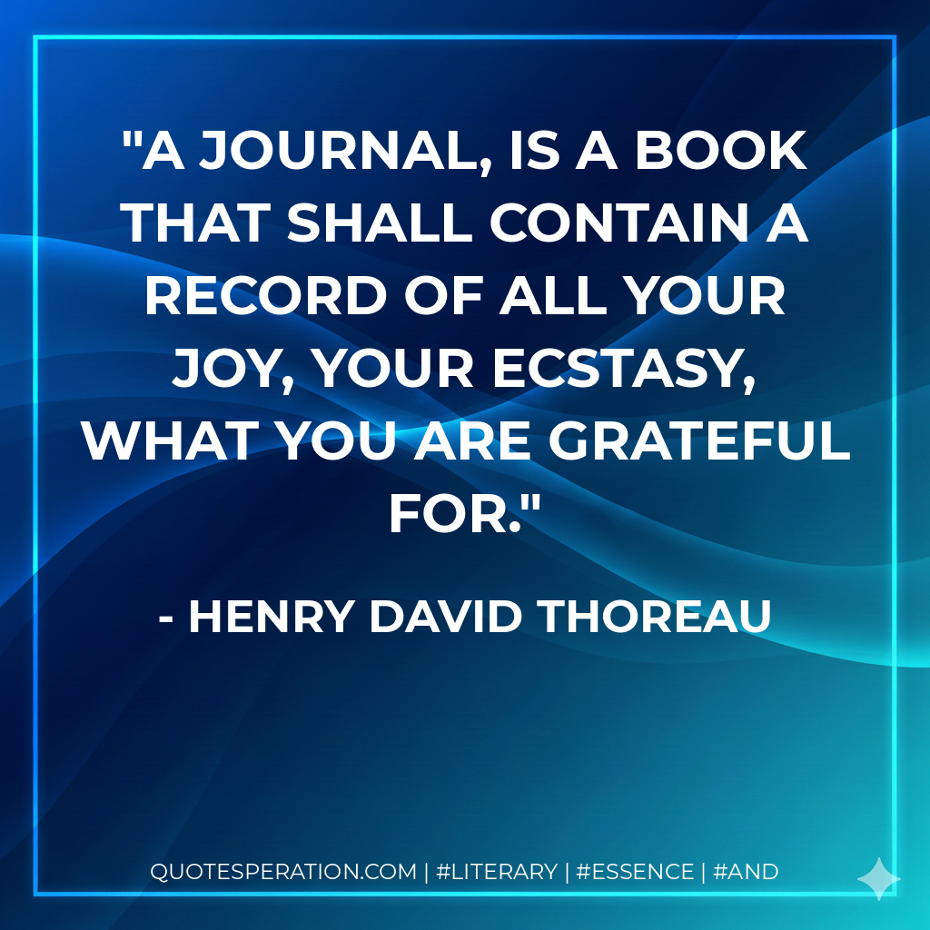 A journal, is a book that shall contain a record of all your joy, your ecstasy, what you are grateful for. - Henry David Thoreau
